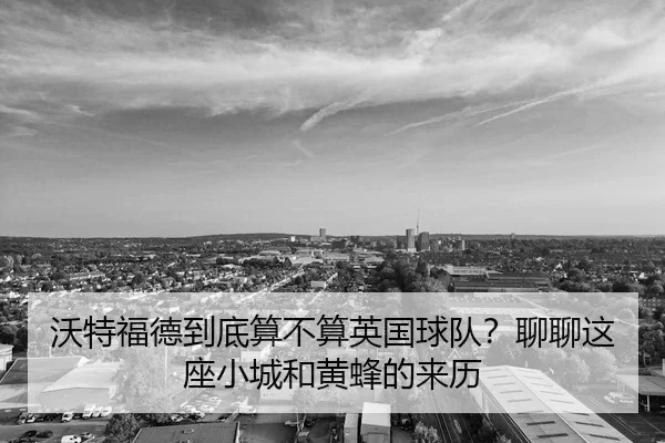 沃特福德到底算不算英国球队？聊聊这座小城和黄蜂的来历