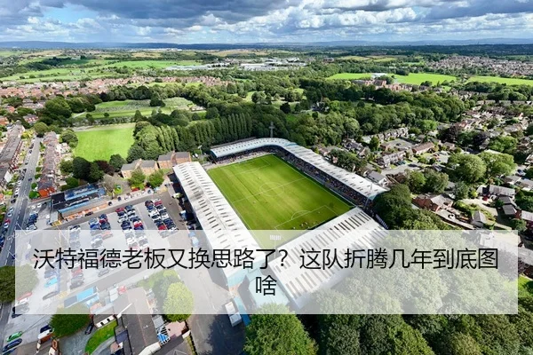 沃特福德老板又换思路了？这队折腾几年到底图啥