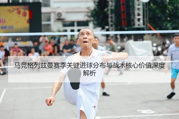 马竞格列兹曼赛季关键进球分布与战术核心价值深度解析