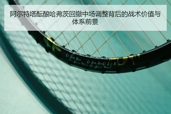 阿尔特塔酝酿哈弗茨回撤中场调整背后的战术价值与体系前景
