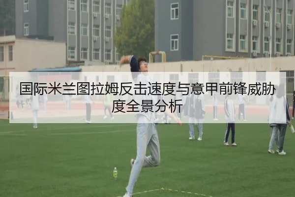 国际米兰图拉姆反击速度与意甲前锋威胁度全景分析