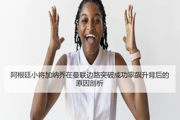 阿根廷小将加纳乔在曼联边路突破成功率飙升背后的原因剖析