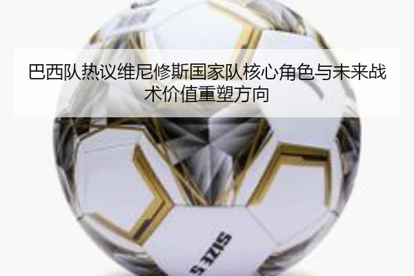 巴西队热议维尼修斯国家队核心角色与未来战术价值重塑方向