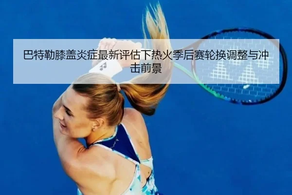 巴特勒膝盖炎症最新评估下热火季后赛轮换调整与冲击前景