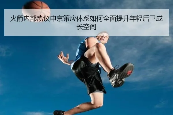 火箭内部热议申京策应体系如何全面提升年轻后卫成长空间