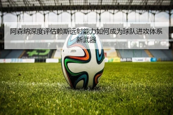 阿森纳深度评估赖斯远射能力如何成为球队进攻体系新武器